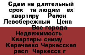 Сдам на длительный срок 6-ти людям 3-ех квартиру  › Район ­ Левобережный › Цена ­ 10 000 - Все города Недвижимость » Квартиры сниму   . Карачаево-Черкесская респ.,Черкесск г.